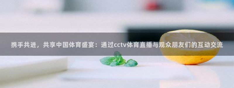 乐球直播观看：携手共进，共享中国体育盛宴：通过cctv体育直播与观众朋友们的互动交流